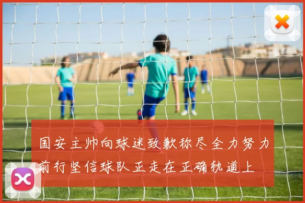 国安主帅向球迷致歉称尽全力努力前行坚信球队正走在正确轨道上