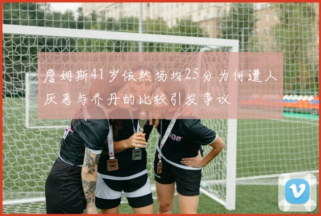 詹姆斯41岁依然场均25分为何遭人厌恶与乔丹的比较引发争议