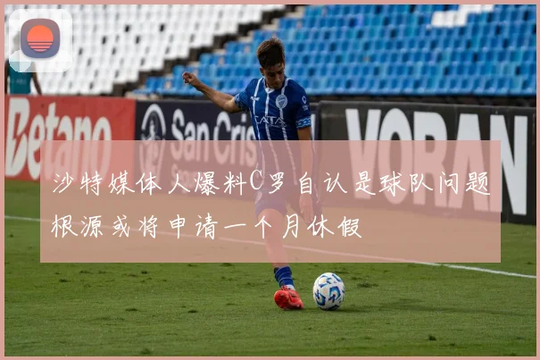 沙特媒体人爆料C罗自认是球队问题根源或将申请一个月休假