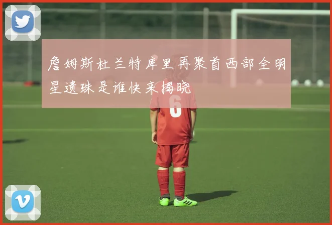 詹姆斯杜兰特库里再聚首西部全明星遗珠是谁快来揭晓