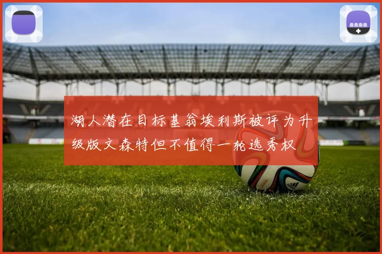 湖人潜在目标基翁埃利斯被评为升级版文森特但不值得一轮选秀权