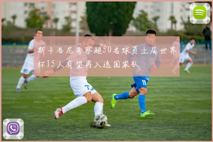 斯卡洛尼考察超50名球员上届世界杯15人有望再入选国家队