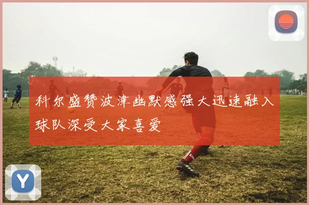 科尔盛赞波津幽默感强大迅速融入球队深受大家喜爱