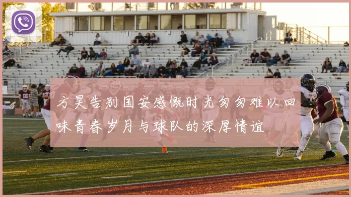 方昊告别国安感慨时光匆匆难以回味青春岁月与球队的深厚情谊