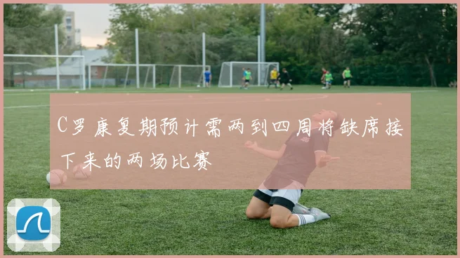 C罗康复期预计需两到四周将缺席接下来的两场比赛
