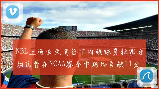 NBL上海玄天鸟签下内线球员拉塞尔切瓦曾在NCAA赛季中场均贡献11分8篮板