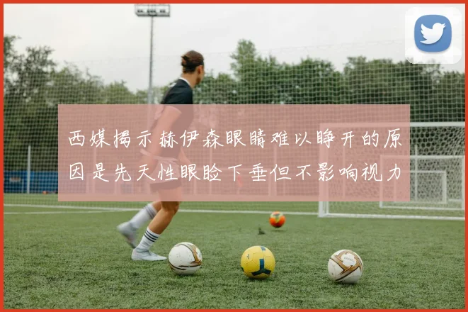 西媒揭示赫伊森眼睛难以睁开的原因是先天性眼睑下垂但不影响视力