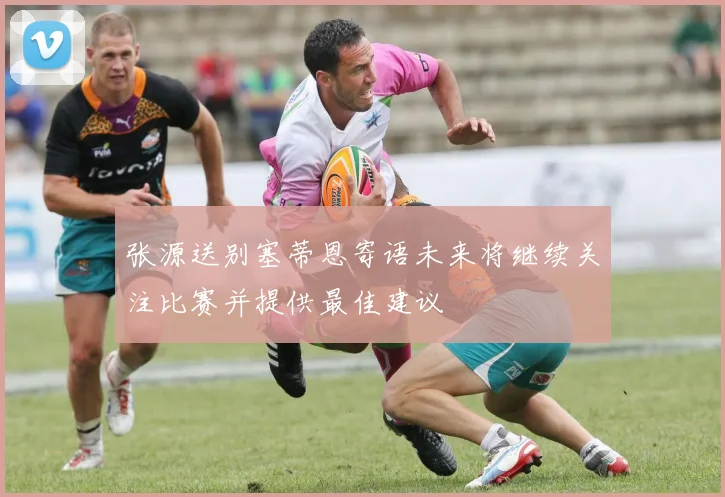 张源送别塞蒂恩寄语未来将继续关注比赛并提供最佳建议
