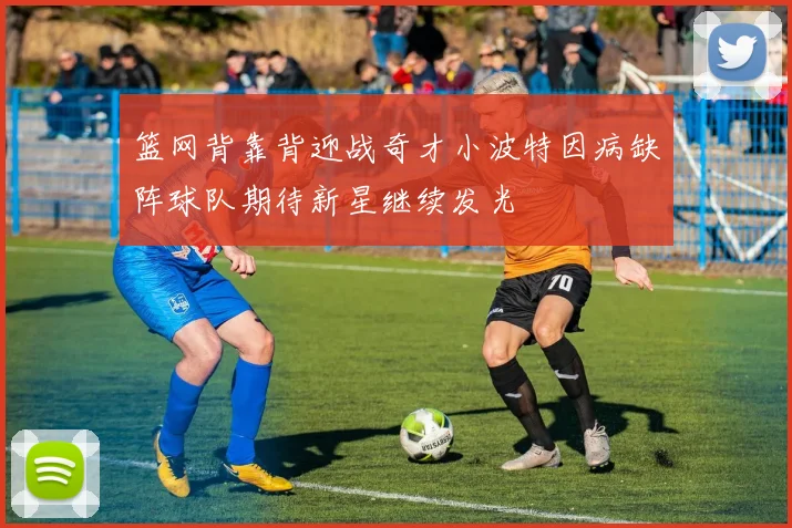 篮网背靠背迎战奇才小波特因病缺阵球队期待新星继续发光