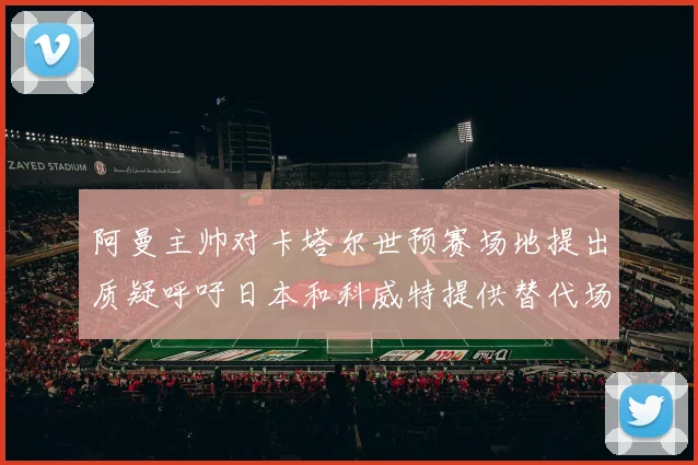 阿曼主帅对卡塔尔世预赛场地提出质疑呼吁日本和科威特提供替代场馆