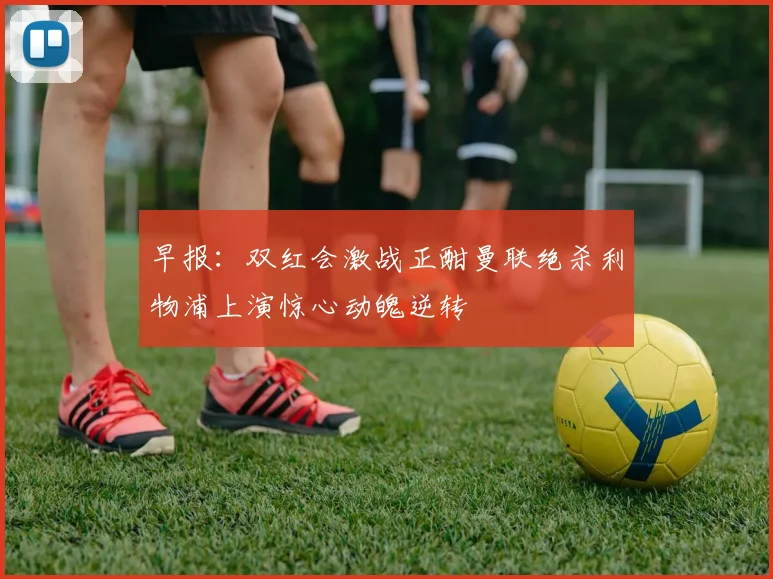 早报：双红会激战正酣曼联绝杀利物浦上演惊心动魄逆转