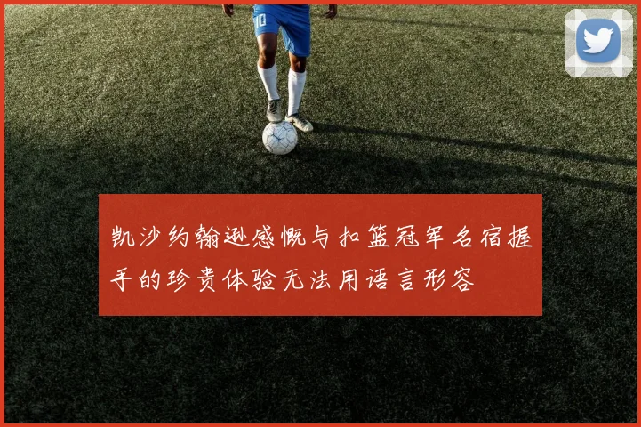 凯沙约翰逊感慨与扣篮冠军名宿握手的珍贵体验无法用语言形容
