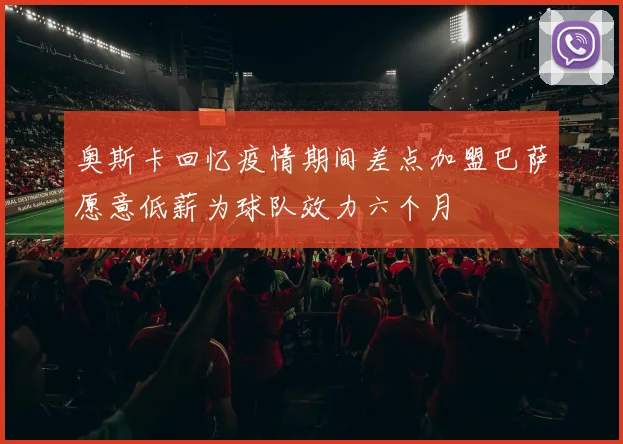 奥斯卡回忆疫情期间差点加盟巴萨愿意低薪为球队效力六个月