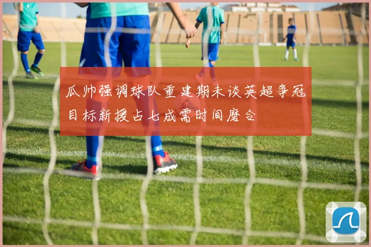 瓜帅强调球队重建期未谈英超争冠目标新援占七成需时间磨合