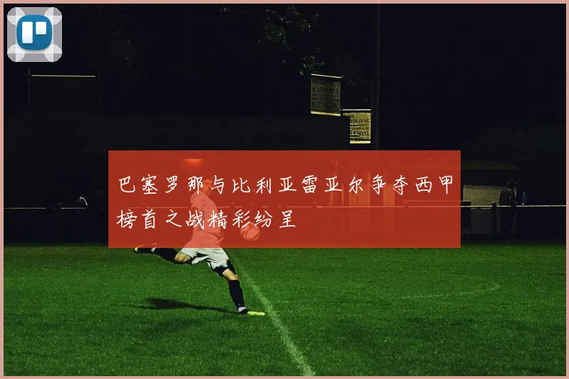 巴塞罗那与比利亚雷亚尔争夺西甲榜首之战精彩纷呈