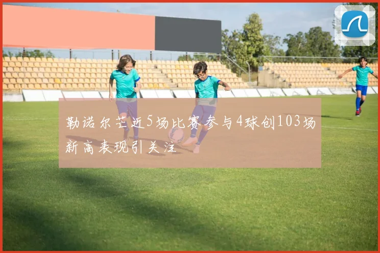 勒诺尔芒近5场比赛参与4球创103场新高表现引关注