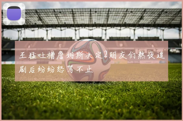 王猛吐槽詹姆斯决定2朋友们熬夜追剧后纷纷怒骂不止