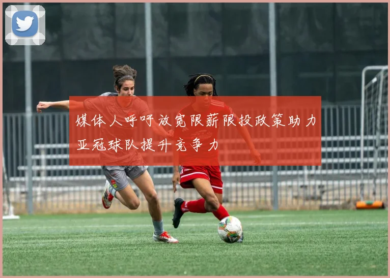 媒体人呼吁放宽限薪限投政策助力亚冠球队提升竞争力
