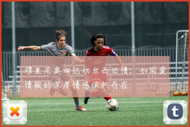 穆里尼奥回忆切尔西旧情：如同爱情般的深厚情感依然存在