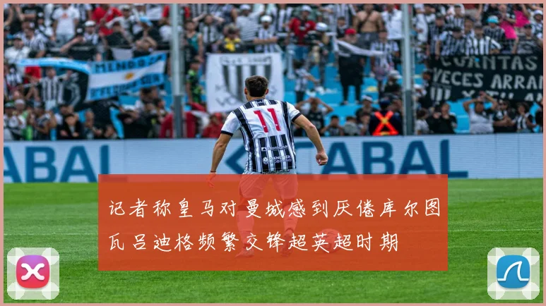 记者称皇马对曼城感到厌倦库尔图瓦吕迪格频繁交锋超英超时期