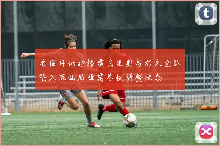 名宿评论迪格雷戈里奥与尤文全队陷入混乱局面需尽快调整状态