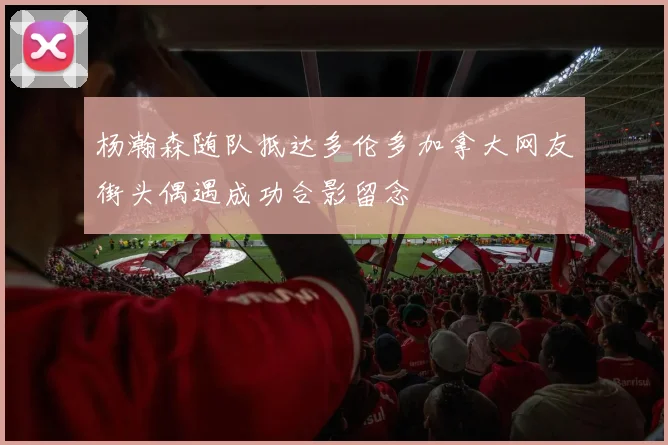 杨瀚森随队抵达多伦多加拿大网友街头偶遇成功合影留念