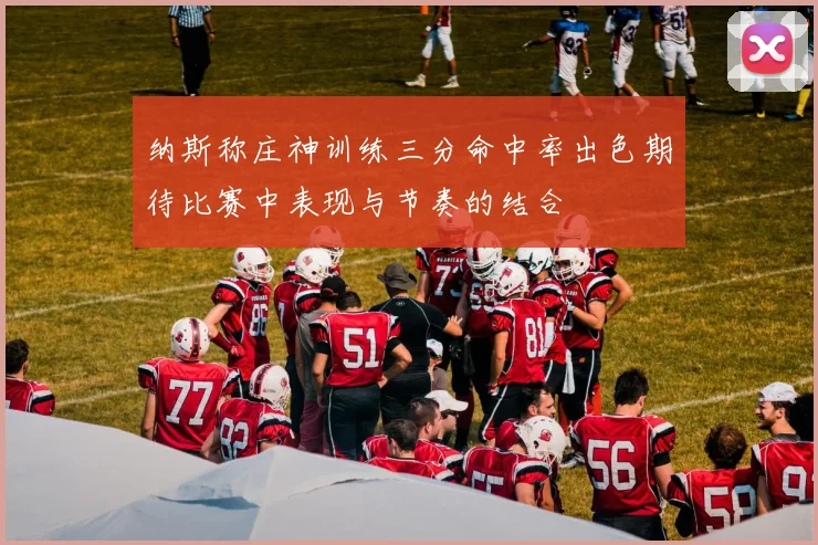 纳斯称庄神训练三分命中率出色期待比赛中表现与节奏的结合
