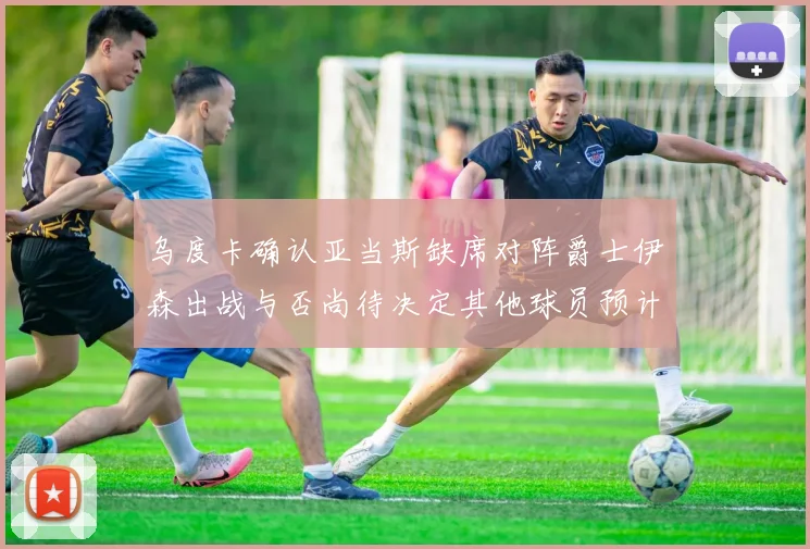 乌度卡确认亚当斯缺席对阵爵士伊森出战与否尚待决定其他球员预计均能参赛
