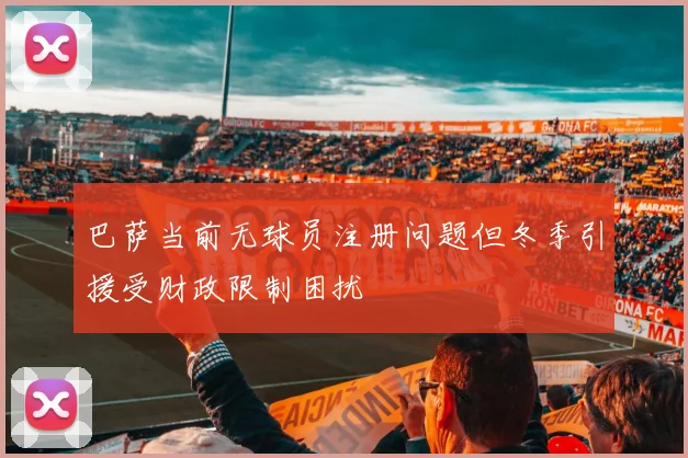 巴萨当前无球员注册问题但冬季引援受财政限制困扰